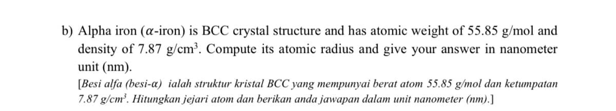 b) Alpha iron (a-iron) is BCC crystal structure and has atomic weight of 55.85 g/mol and
density of 7.87 g/cm³. Compute its atomic radius and give your answer in nanometer
unit (nm).
[Besi alfa (besi-a) ialah struktur kristal BCC yang mempunyai berat atom 55.85 g/mol dan ketumpatan
7.87 g/cm³. Hitungkan jejari atom dan berikan anda jawapan dalam unit nanometer (nm).]
