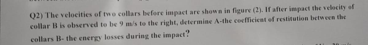 Q2) The velocities of two collars before impact are shown in figure (2). If after impact the velocity of
collar B is observed to be 9 m/s to the right, determine A-the coefficient of restitution between the
collars B- the energy losses during the impact?