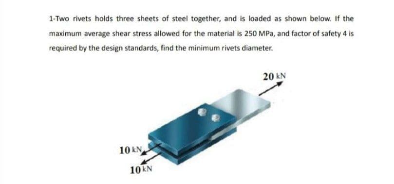 1-Two rivets holds three sheets of steel together, and is loaded as shown below. If the
maximum average shear stress allowed for the material is 250 MPa, and factor of safety 4 is
required by the design standards, find the minimum rivets diameter.
20 kN
10 kN
10 kN