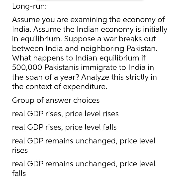 Long-run:
Assume you are examining the economy of
India. Assume the Indian economy is initially
in equilibrium. Suppose a war breaks out
between India and neighboring Pakistan.
What happens to Indian equilibrium if
500,000 Pakistanis immigrate to India in
the span of a year? Analyze this strictly in
the context of expenditure.
Group of answer choices
real GDP rises, price level rises
real GDP rises, price level falls
real GDP remains unchanged, price level
rises
real GDP remains unchanged, price level
falls