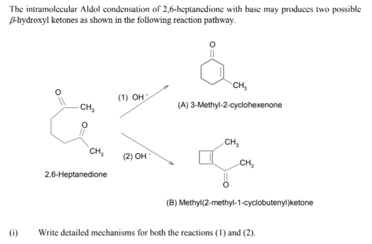 The intramolecular Aldol condensation of 2,6-heptanedione with base may produces two possible
B-hydroxyl ketones as shown in the following reaction pathway.
CH,
(1) OH
CH,
(A) 3-Methyl-2-cyclohexenone
CH,
CH,
(2) Он
CH,
2,6-Heptanedione
(B) Methyl(2-methyl-1-cyclobutenyl)ketone
(i)
Write detailed mechanisms for both the reactions (1) and (2).
