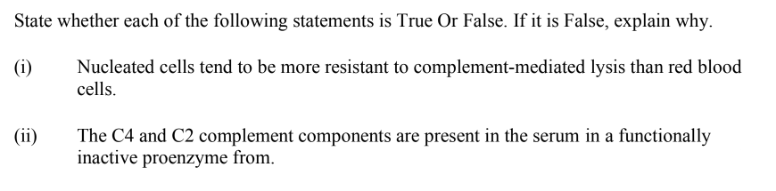 State whether each of the following statements is True Or False. If it is False, explain why.
(i)
Nucleated cells tend to be more resistant to complement-mediated lysis than red blood
cells.
(ii)
The C4 and C2 complement components are present in the serum in a functionally
inactive proenzyme from.
