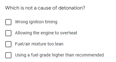 Which is not a cause of detonation?
Wrong ignition timing
Allowing the engine to overheat
Fuel/air mixture too lean
Using a fuel grade higher than recommended