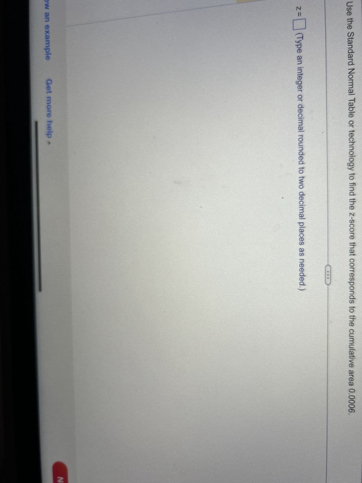 Use the Standard Normal Table or technology to find the z-score that corresponds to the cumulative area 0.0006.
ZE =(Type an integer or decimal rounded to two decimal places as needed.)
ew an example Get more help.
N