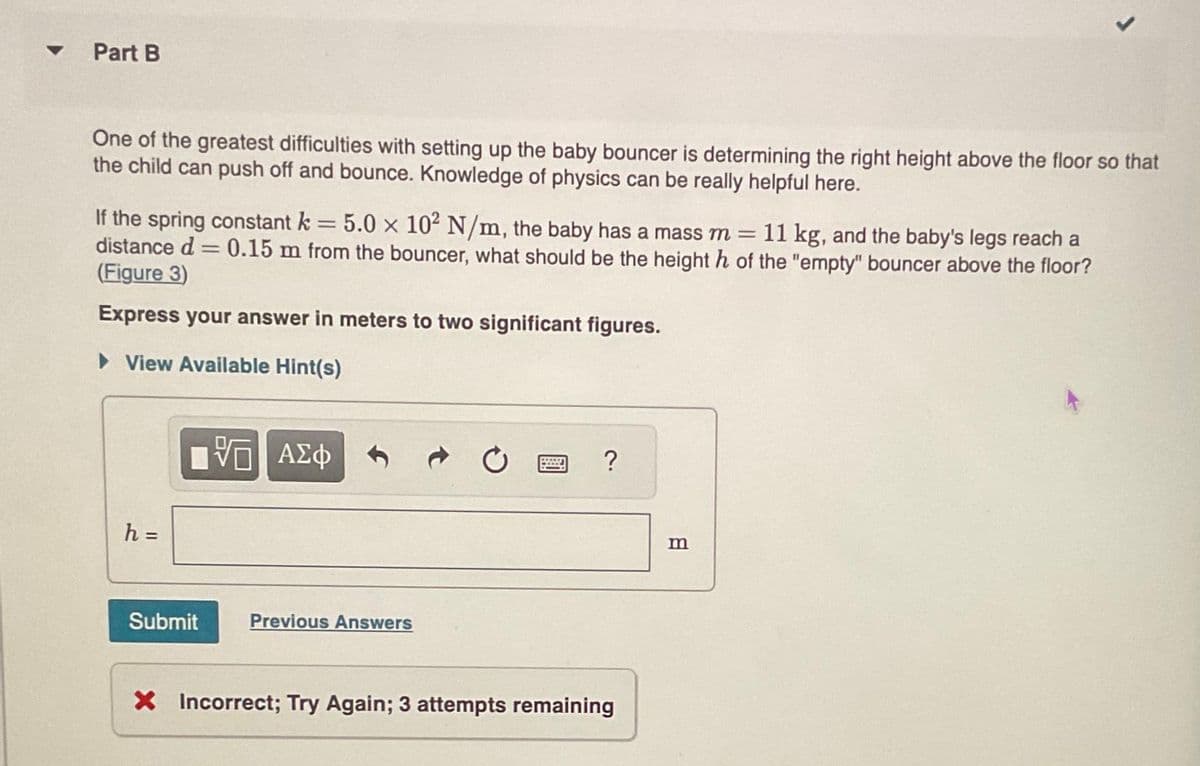 ▾ Part B
One of the greatest difficulties with setting up the baby bouncer is determining the right height above the floor so that
the child can push off and bounce. Knowledge of physics can be really helpful here.
If the spring constant k = 5.0 x 10² N/m, the baby has a mass m = 11 kg, and the baby's legs reach a
distance d = 0.15 m from the bouncer, what should be the height h of the "empty" bouncer above the floor?
(Figure 3)
Express your answer in meters to two significant figures.
► View Available Hint(s)
h =
15 ΑΣΦ
Submit
Previous Answers
?
X Incorrect; Try Again; 3 attempts remaining
m