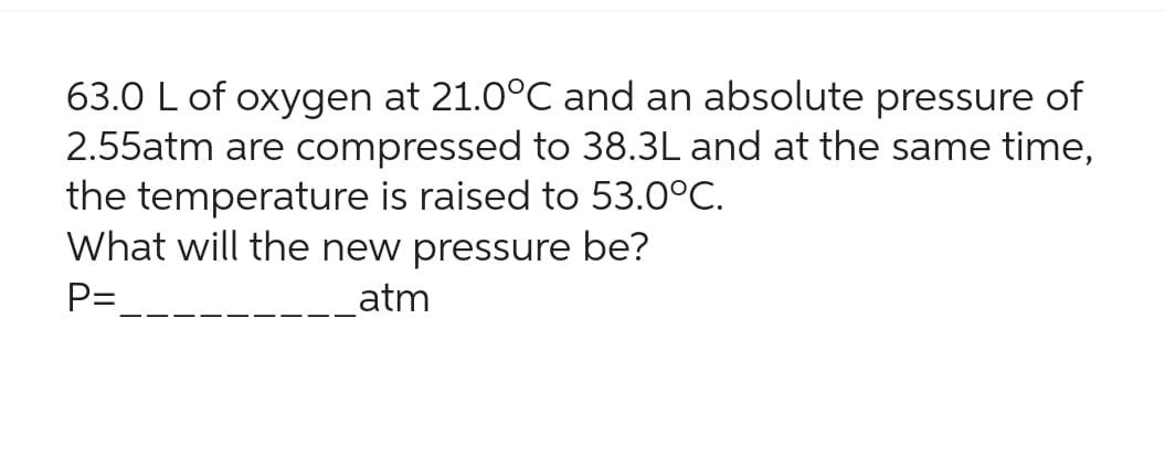 63.0 L of oxygen at 21.0°C and an absolute pressure of
2.55atm are compressed to 38.3L and at the same time,
the temperature is raised to 53.0°C.
What will the new pressure be?
P=
atm