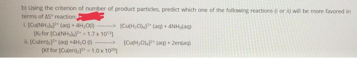 b) Using the criterion of number of product particles, predict which one of the following reactions (i or ii) will be more favored in
terms of AS" reaction3B
1. [Cu(NHa" (aq) + 4H,O(1) -- [Cu(H,O)a (aq) + 4NH (aq)
[K for (Cu(NH 1.7 x 10
ii. [Culen)," (aq) +4H;0 (1) >
[Kf for [Culen)aF = 1.0 x 10]
[Cu(H,O)* (aq) + 2en(aq)
