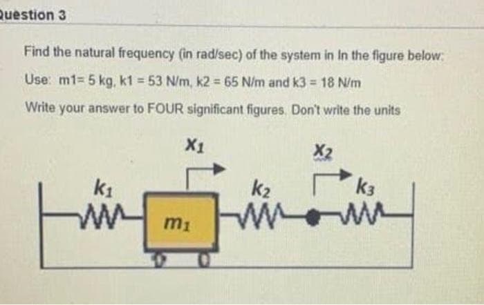 Question 3
Find the natural frequency (in rad/sec) of the system in In the figure below:
Use: m1= 5 kg, k1 = 53 N/m, k2 65 N/m and k3 18 N/m
Write your answer to FOUR significant figures. Don't write the units
X1
X2
k1
k2
k3
W ww
m1

