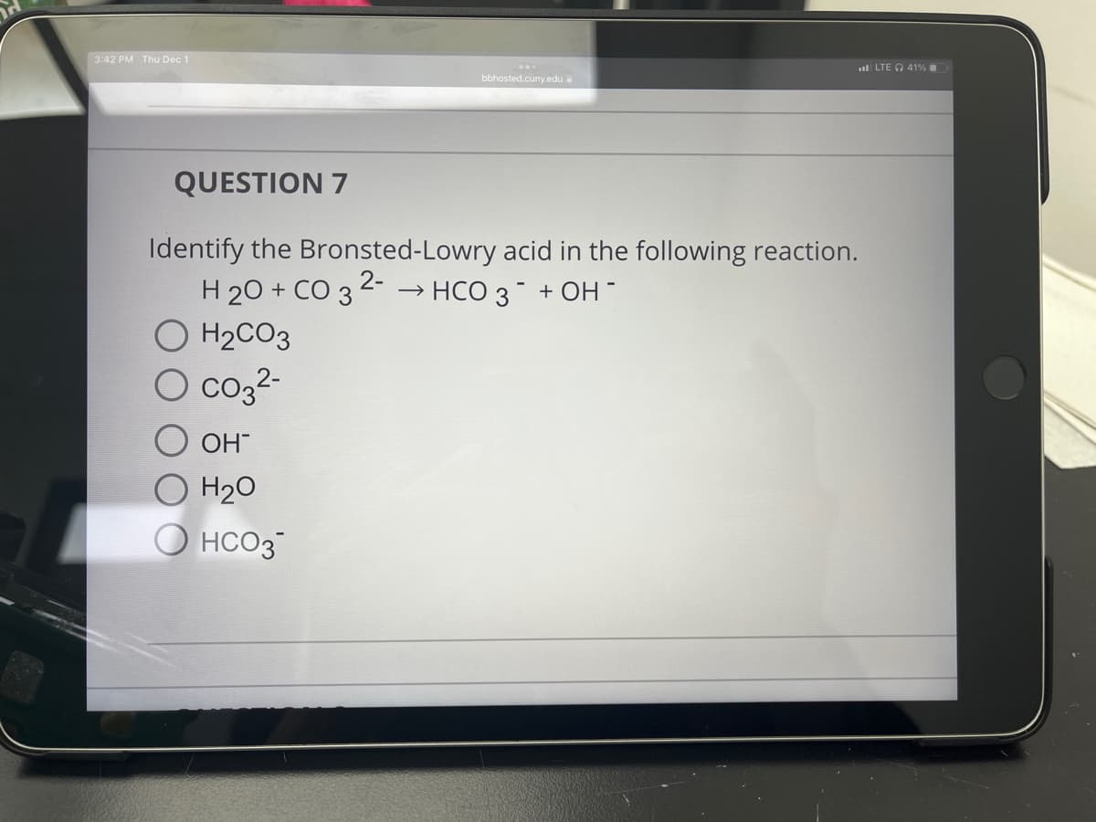 H
3:42 PM Thu Dec 1
QUESTION 7
Identify the Bronsted-Lowry
H2O + CO 3 2- → HCO 3 + OH-
H₂CO3
O CO3²-
OH™
O H₂O
bbhosted.cuny.edu
HCO3
acid in the following reaction.
LTE 41%