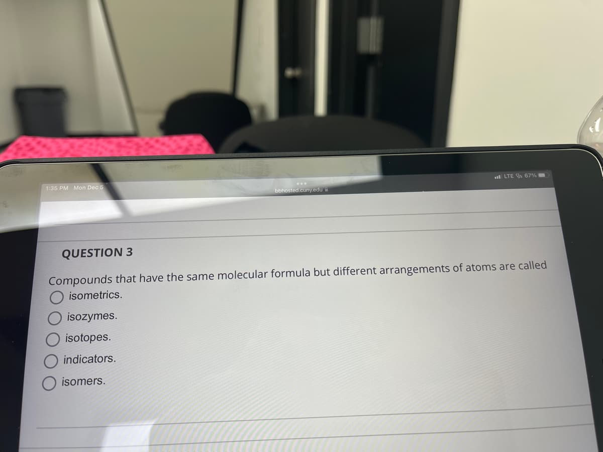 1:35 PM Mon Dec 5
bbhosted.cuny.edu
isozymes.
isotopes.
indicators.
isomers.
LTE 67%
QUESTION 3
Compounds that have the same molecular formula but different arrangements of atoms are called
isometrics.