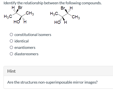 Identify the relationship
H Br
H3C
CH 3
HO H
O identical
constitutional isomers
enantiomers
O diastereomers
Hint
between the following compounds.
Br H
H3C
HO H
CH3
Are the structures non-superimposable mirror images?