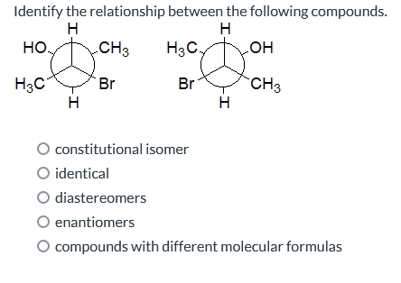 Identify the relationship between the following compounds.
H
H
НО.
CH3
H3C.
H3C
Br
H
Br
constitutional isomer
H
OH
CH3
O identical
O diastereomers
enantiomers
O compounds with different molecular formulas