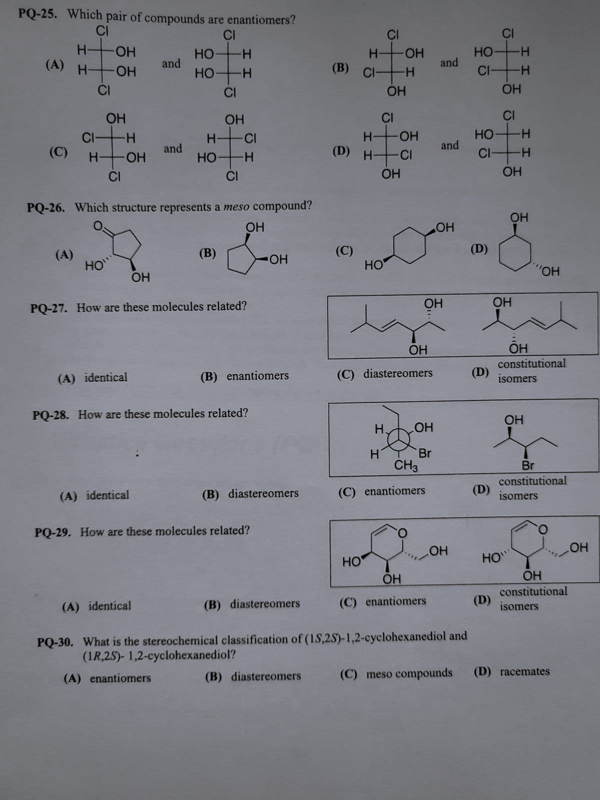 PQ-25. Which pair of compounds are enantiomers?
CI
H- ОН
ОН
(A) H
H
(A)
CI
OH
CI- н
(C) н+он
то
CI
HO`
(A) identical
and
ОН
(A) identical
and
CI
HO-H
HO
(A) identical
PQ-26. Which structure represents a meso compound?
ОН
CI
ОН
HCI
НО-
н
но
(В)
PQ-27. How are these molecules related?
-Н
PQ-28. How are these molecules related?
(B) enantiomers
ОН
PQ-29. How are these molecules related?
(B) diastereomers
(B) diastereomers
(B) diastereomers
(B) CI
CI
H-OH
-Н
(C)
(D) н+а
ОН
CI
Н ОН
НО
ОН
HO
(C) diastereomers
Н.
Н
ОН
ОН
ОН
Br
CH3
(C) enantiomers
and
ОН
(C) enantiomers
and
ОН
ОН
PQ-30. What is the stereochemical classification of (1S,2S)-1,2-cyclohexanediol and
(1R,2S)- 1,2-cyclohexanediol?
(A) enantiomers
(D)
HO
CI-H
(D)
CI
но
(D)
ОН
НО-
CI-H
ОН
(D)
CI
H
I I
ОН
HO"
ІІ
ОН
ОН
constitutional
isomers
ОН
"ОН
Br
constitutional
isomers
ОН
constitutional
isomers
(C) meso compounds (D) racemates
ОН