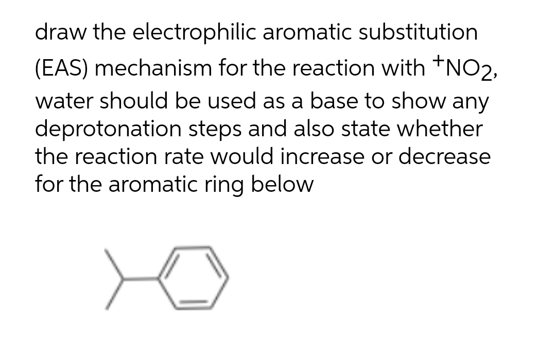 draw the electrophilic aromatic substitution
(EAS) mechanism for the reaction with +NO2,
water should be used as a base to show any
deprotonation steps and also state whether
the reaction rate would increase or decrease
for the aromatic ring below
