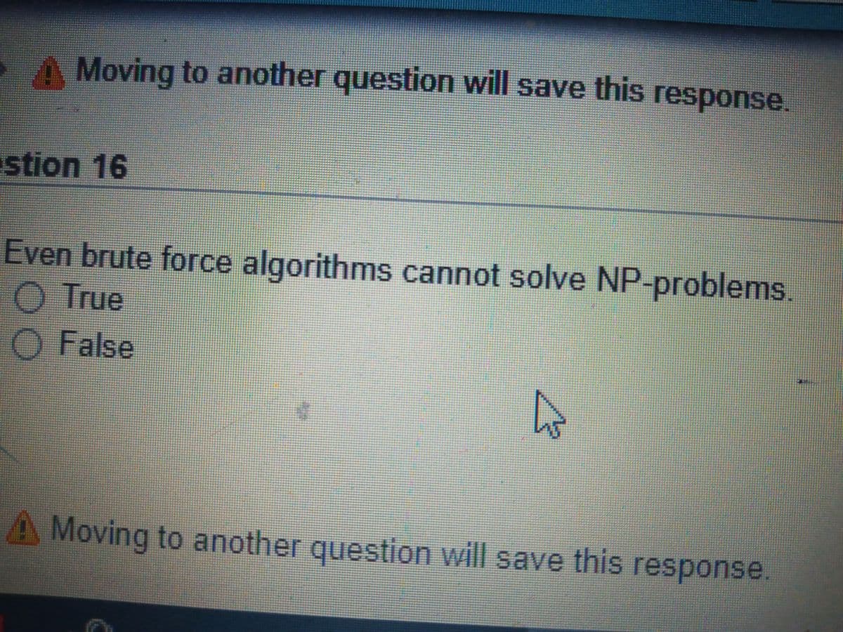 A Moving to another question will save this response
stion 16
Even brute force algorithms cannot solve NP-problems.
True
O False
A Moving to another question will save this response.

