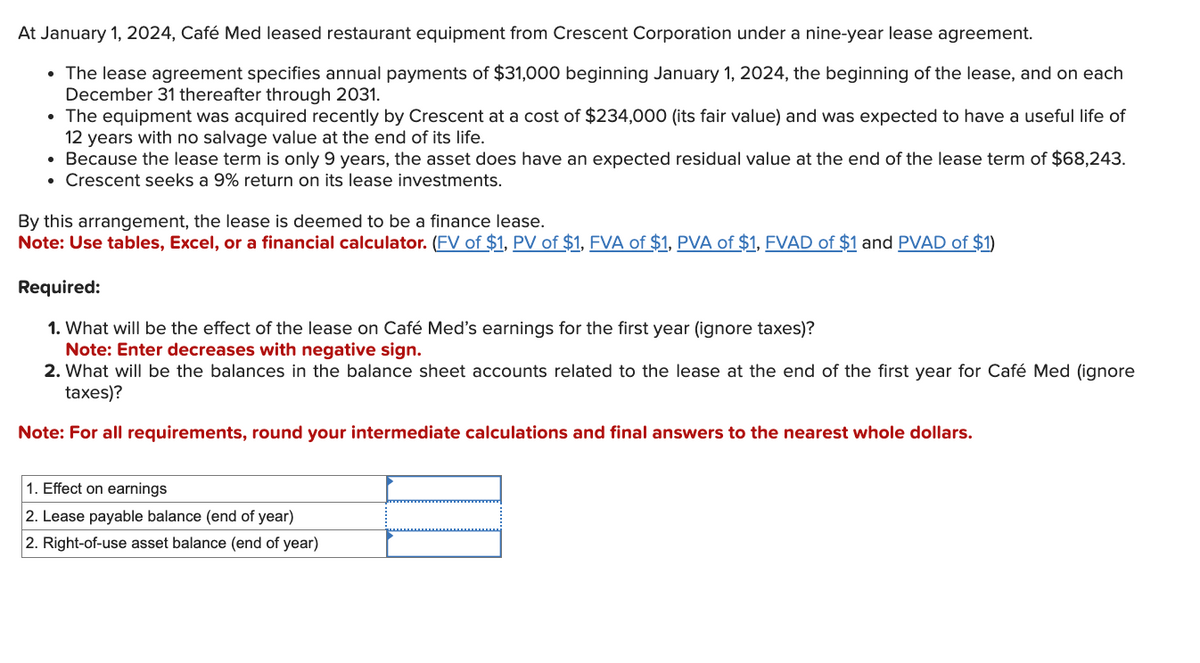 At January 1, 2024, Café Med leased restaurant equipment from Crescent Corporation under a nine-year lease agreement.
• The lease agreement specifies annual payments of $31,000 beginning January 1, 2024, the beginning of the lease, and on each
December 31 thereafter through 2031.
• The equipment was acquired recently by Crescent at a cost of $234,000 (its fair value) and was expected to have a useful life of
12 years with no salvage value at the end of its life.
• Because the lease term is only 9 years, the asset does have an expected residual value at the end of the lease term of $68,243.
• Crescent seeks a 9% return on its lease investments.
By this arrangement, the lease is deemed to be a finance lease.
Note: Use tables, Excel, or a financial calculator. (FV of $1, PV of $1, FVA of $1, PVA of $1, FVAD of $1 and PVAD of $1)
Required:
1. What will be the effect of the lease on Café Med's earnings for the first year (ignore taxes)?
Note: Enter decreases with negative sign.
2. What will be the balances in the balance sheet accounts related to the lease at the end of the first year for Café Med (ignore
taxes)?
Note: For all requirements, round your intermediate calculations and final answers to the nearest whole dollars.
1. Effect on earnings
2. Lease payable balance (end of year)
2. Right-of-use asset balance (end of year)