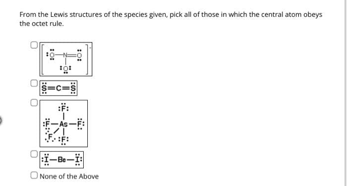 From the Lewis structures of the species given, pick all of those in which the central atom obeys
the octet rule.
Ⓡ
S=C:
:F:
:S:
:0:
-Be-1:
None of the Above