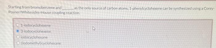 Starting from bromobenzene and as the only source of carbon atoms, 1-phenylcyclohexene can be synthesized using a Corey-
coupling reaction.
Posner/Whitesides-House
1-iodocyclohexene
3-iodocyclohexene
Oiodocyclohexane
(iodomethyl)cyclohexane