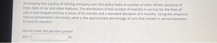A company has a policy of retiring company cars; this policy looks at number of miles driven, purpose of
trips, style of car and other features. The distribution of the number of months in service for the fleet of
cars is bell-shaped and has a mean of 65 months and a standard deviation of 6 months. Using the empirical
rule (as presented in the book), what is the approximate percentage of cars that remain in service between
53 and 59 months?
Do not enter the percent symbol.
ans =
96