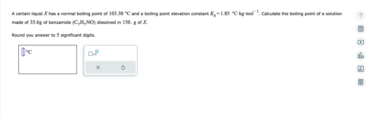 A certain liquid X has a normal boiling point of 103.30 °C and a boiling point elevation constant K₁ = 1.85 °C.kg⋅mol. Calculate the boiling point of a solution
made of 35.6g of benzamide (C₂H₂NO) dissolved in 150. g of X.
Round you answer to 5 significant digits.
11°C
x10
×
Ś
?
olo
18
Ar