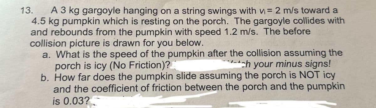 13.
A 3 kg gargoyle hanging on a string swings with v₁ = 2 m/s toward a
4.5 kg pumpkin which is resting on the porch. The gargoyle collides with
and rebounds from the pumpkin with speed 1.2 m/s. The before
collision picture is drawn for you below.
a. What is the speed of the pumpkin after the collision assuming the
porch is icy (No Friction)?
**ch your minus signs!
b. How far does the pumpkin slide assuming the porch is NOT icy
and the coefficient of friction between the porch and the pumpkin
is 0.03?
