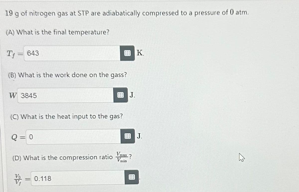 19 g of nitrogen gas at STP are adiabatically compressed to a pressure of 0 atm.
(A) What is the final temperature?
T= 643
(B) What is the work done on the gass?
W 3845
J.
K
(C) What is the heat input to the gas?
Q = 0
(D) What is the compression ratio
= 0.118
J.
W
Vmax ?
Vmin