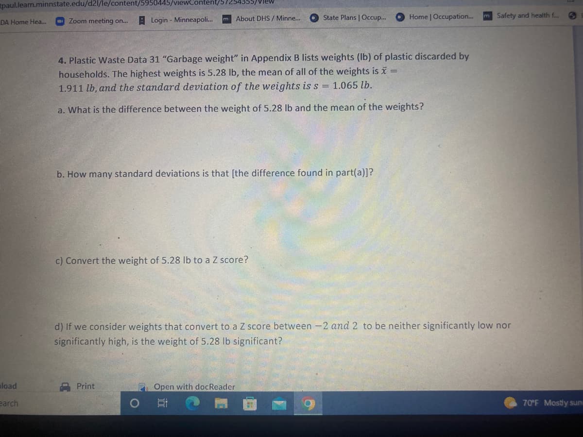 paul.learn.minnstate.edu/d21/le/content/5950445/viewContent/5/254355/View
DA Home Hea... Zoom meeting on... Login - Minneapoli...
load
earch
m About DHS/ Minne...
4. Plastic Waste Data 31 "Garbage weight" in Appendix B lists weights (lb) of plastic discarded by
households. The highest weights is 5.28 lb, the mean of all of the weights is x =
1.911 lb, and the standard deviation of the weights is s = 1.065 lb.
a. What is the difference between the weight of 5.28 lb and the mean of the weights?
b. How many standard deviations is that [the difference found in part(a)]?
c) Convert the weight of 5.28 lb to a Z score?
Print
State Plans | Occup...
POpen with docReader
O
d) If we consider weights that convert to a Z score between -2 and 2 to be neither significantly low nor
significantly high, is the weight of 5.28 lb significant?
Home | Occupation...
HI
m Safety and health f...
70°F Mostly sun
