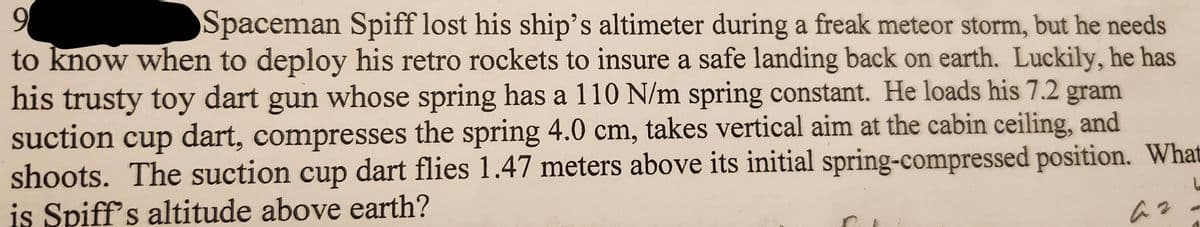 9
Spaceman Spiff lost his ship's altimeter during a freak meteor storm, but he needs
to know when to deploy his retro rockets to insure a safe landing back on earth. Luckily, he has
his trusty toy dart gun whose spring has a 110 N/m spring constant. He loads his 7.2 gram
suction cup dart, compresses the spring 4.0 cm, takes vertical aim at the cabin ceiling, and
shoots. The suction cup dart flies 1.47 meters above its initial spring-compressed position. What
is Spiff's altitude above earth?
a