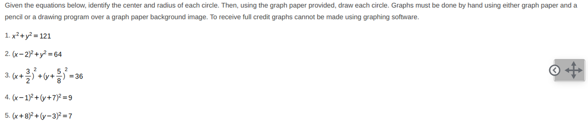 Given the equations below, identify the center and radius of each circle. Then, using the graph paper provided, draw each circle. Graphs must be done by hand using either graph paper and a
pencil or a drawing program over a graph paper background image. To receive full credit graphs cannot be made using graphing software.
1. x² +y² = 121
2. (x- 2)2 + y? = 64
3. (х +
5 2
= 36
4. (x-1)2+ (y+7)² = 9
5. (x+8)2 + (y-3)² = 7
