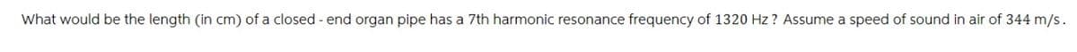 What would be the length (in cm) of a closed - end organ pipe has a 7th harmonic resonance frequency of 1320 Hz? Assume a speed of sound in air of 344 m/s.