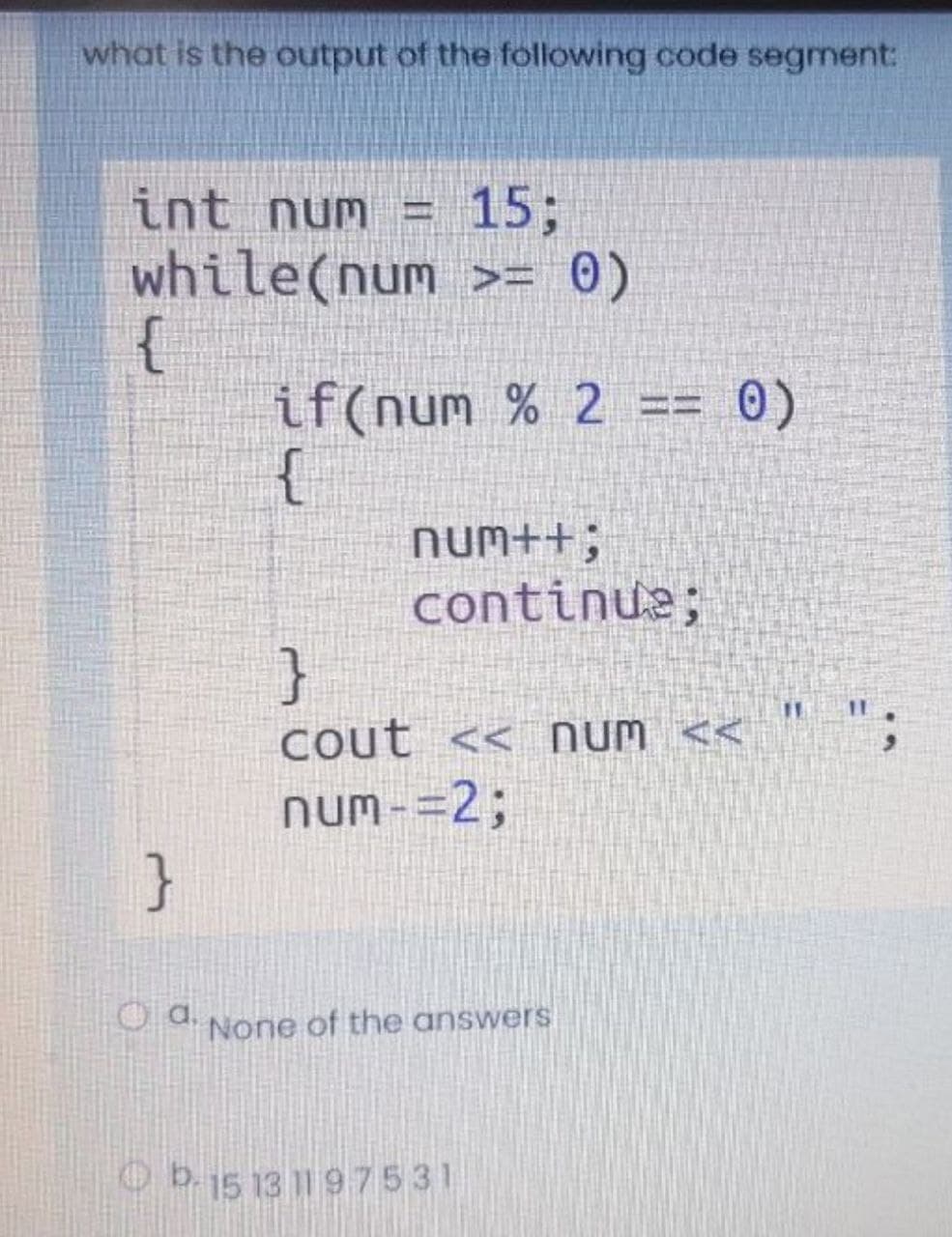 what is the output of the following code segment:
int num = 15;
while(num >= 0)
{
if(num % 2
{
0)
Num++;
continue;
}
Cout << Num <<
num-=2;
}
P d None of the answers
Ob.15 13 1197531

