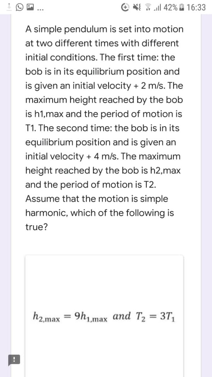 e 3 al 42% 16:33
A simple pendulum is set into motion
at two different times with different
initial conditions. The first time: the
bob is in its equilibrium position and
is given an initial velocity + 2 m/s. The
maximum height reached by the bob
is h1,max and the period of motion is
T1. The second time: the bob is in its
equilibrium position and is given an
initial velocity + 4 m/s. The maximum
height reached by the bob is h2,max
and the period of motion is T2.
Assume that the motion is simple
harmonic, which of the following is
true?
h2,max = 9h1max and T2 = 3T,
%3D

