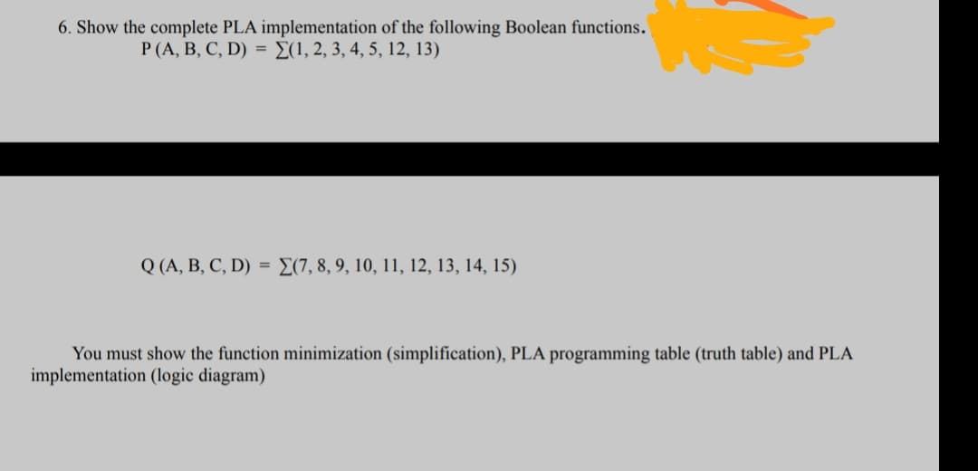 6. Show the complete PLA implementation of the following Boolean functions.
P (A, B, C, D) = E(1, 2, 3, 4, 5, 12, 13)
Q (A, B, C, D) = E(7, 8, 9, 10, 11, 12, 13, 14, 15)
You must show the function minimization (simplification), PLA programming table (truth table) and PLA
implementation (logic diagram)
