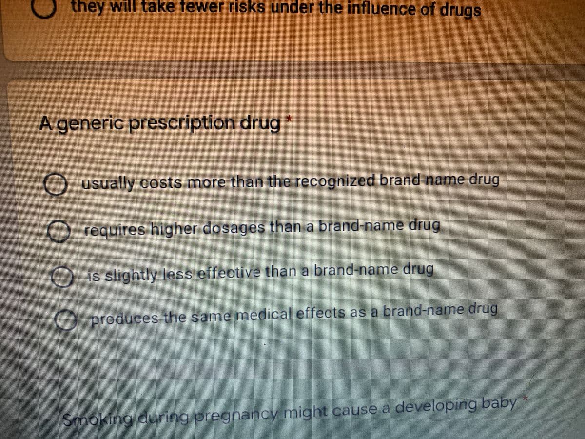 they will take fewer risks under the influence of drugs
A generic prescription drug
Ousually costs more than the recognized brand-name drug
O requires higher dosages than a brand-name drug
is slightly less effective than a brand-name drug
() produces the same medical effects as a brand-name drug
Smoking during pregnancy might cause a developing baby
