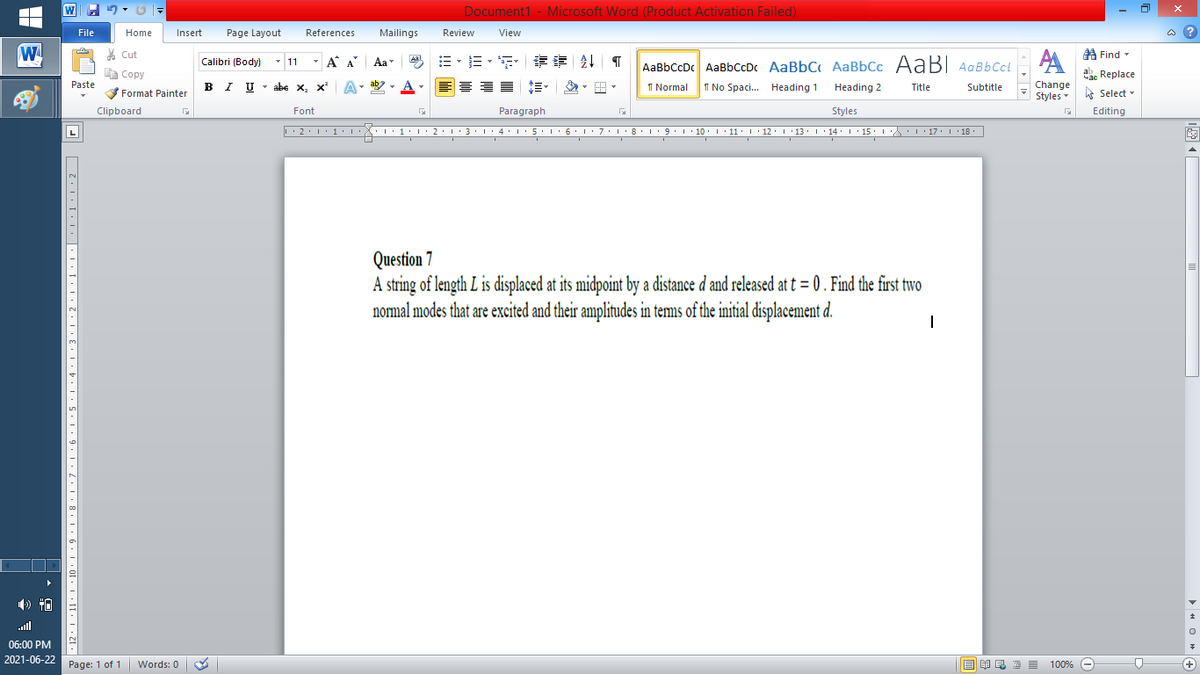 W
Document1 - Microsoft Word (Product Activation Failed)
File
Home
Insert
Page Layout
References
Mailings
Review
View
a ?
W
A
A Find -
% Cut
- A A
=,年章 ↓ T
Aal
Calibri (Body) - 11
Aa
AaBbCcDc AaBbCcDc AaBbC AaBbCc AaB AaBbCcL
E Copy
ae Replace
Paste
B I U
U - abe x, x²
A
ab
A
I Normal
I No Spaci. Heading 1
Change
Styles
.
Heading 2
Title
Subtitle
A Select -
Format Painter
Clipboard
Font
Paragraph
Styles
Editing
L
• 2. 1:.
I' 2: 1 : 3:1
• 4.I 5.1' 6.1'7
I'8: 1 9 ' 10.L· 11: 1 ' 12.'13 · L 14: 1· 15.1A L'17:1 18
Question 7
A string of length L is displaced at its midpoint by a distance d and released at t = 0 . Find the first two
normal modes that are excited and their amplitudes in tems of the initial displacement d.
ull
06:00 PM
2021-06-22
Page: 1 of 1
国 昆言
E E E E
+
Words: 0
100% -
