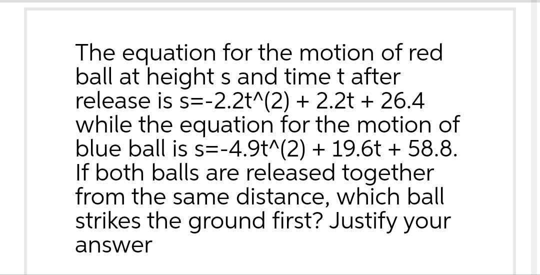 The equation for the motion of red
ball at height s and time t after
release is s=-2.2t^(2) + 2.2t + 26.4
while the equation for the motion of
blue ball is s=-4.9t^(2) + 19.6t + 58.8.
If both balls are released together
from the same distance, which ball
strikes the ground first? Justify your
answer