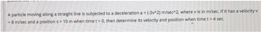 A particle moving along a straight line is subjected to a deceleration a = (-2v^2) m/sec^2, where v is in m/sec. If it has a velocity v
= 8 m/sec and a position s= 10 m when time t = 0, then determine its velocity and position when time t = 4 sec.