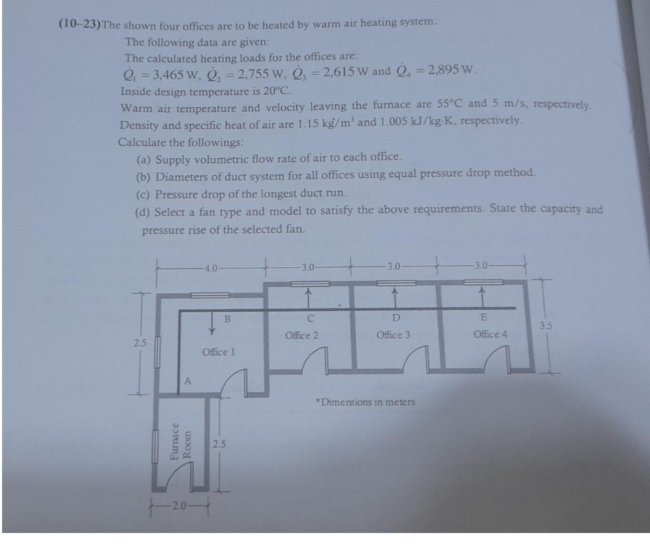 (10-23) The shown four offices are to be heated by warm air heating system.
The following data are given:
The calculated heating loads for the offices are:
Q₁ = 3,465 W, Q₂ = 2,755 W, 3 = 2,615 W and Q=2,895 W.
Inside design temperature is 20°C.
Warm air temperature and velocity leaving the furnace are 55°C and 5 m/s, respectively.
Density and specific heat of air are 1.15 kg/m³ and 1.005 kJ/kg-K, respectively.
Calculate the followings:
(a) Supply volumetric flow rate of air to each office.
(b) Diameters of duct system for all offices using equal pressure drop method.
(c) Pressure drop of the longest duct run.
(d) Select a fan type and model to satisfy the above requirements. State the capacity and
pressure rise of the selected fan.
25
A
Furnace
Room
-2.0-
-4.0-
B
Office 1
2.5
-3.0-
C
Office 2
-3.0-
D
Office 3
*Dimensions in meters
-3.0-
E
Office 4
3.5