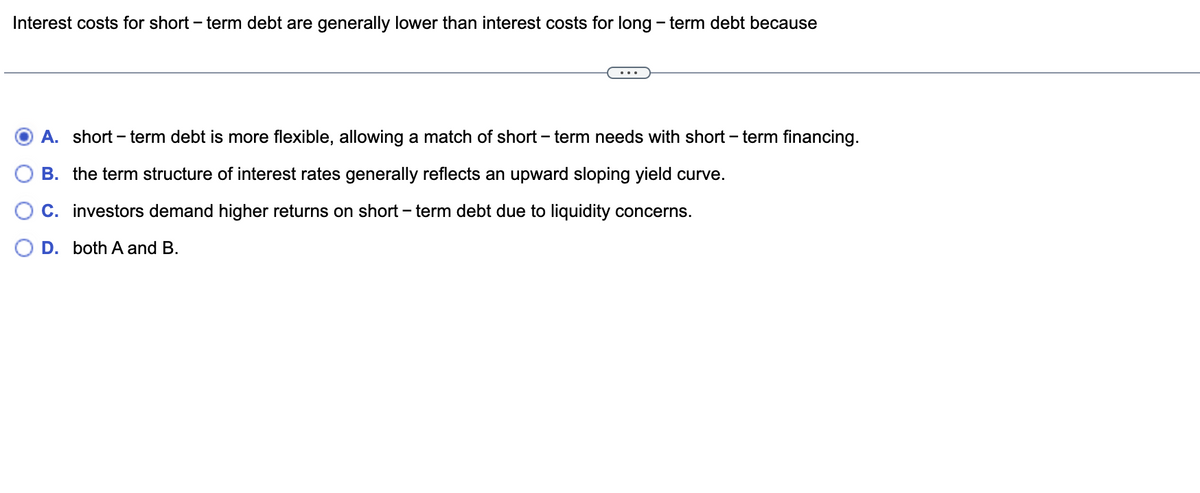 Interest costs for short-term debt are generally lower than interest costs for long-term debt because
A. short-term debt is more flexible, allowing a match of short-term needs with short-term financing.
B. the term structure of interest rates generally reflects an upward sloping yield curve.
C. investors demand higher returns on short-term debt due to liquidity concerns.
D. both A and B.