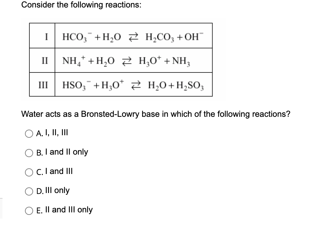 Consider the following reactions:
I HCO3+H₂O
II
NH, +H,0 ≥ HẠO*+NH,
4
III HSO3 + H₂O*
H₂CO3 +OH™
B. I and II only
Water acts as a Bronsted-Lowry base in which of the following reactions?
O A. I, II, III
OC. I and III
D. III only
O E. II and III only
H₂O + H₂SO3