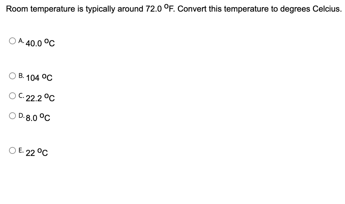 Room temperature is typically around 72.0 °F. Convert this temperature to degrees Celcius.
A. 40.0 °C
B. 104 °C
O C. 22.2 °C
D.8.0 °C
O E. 22 °C