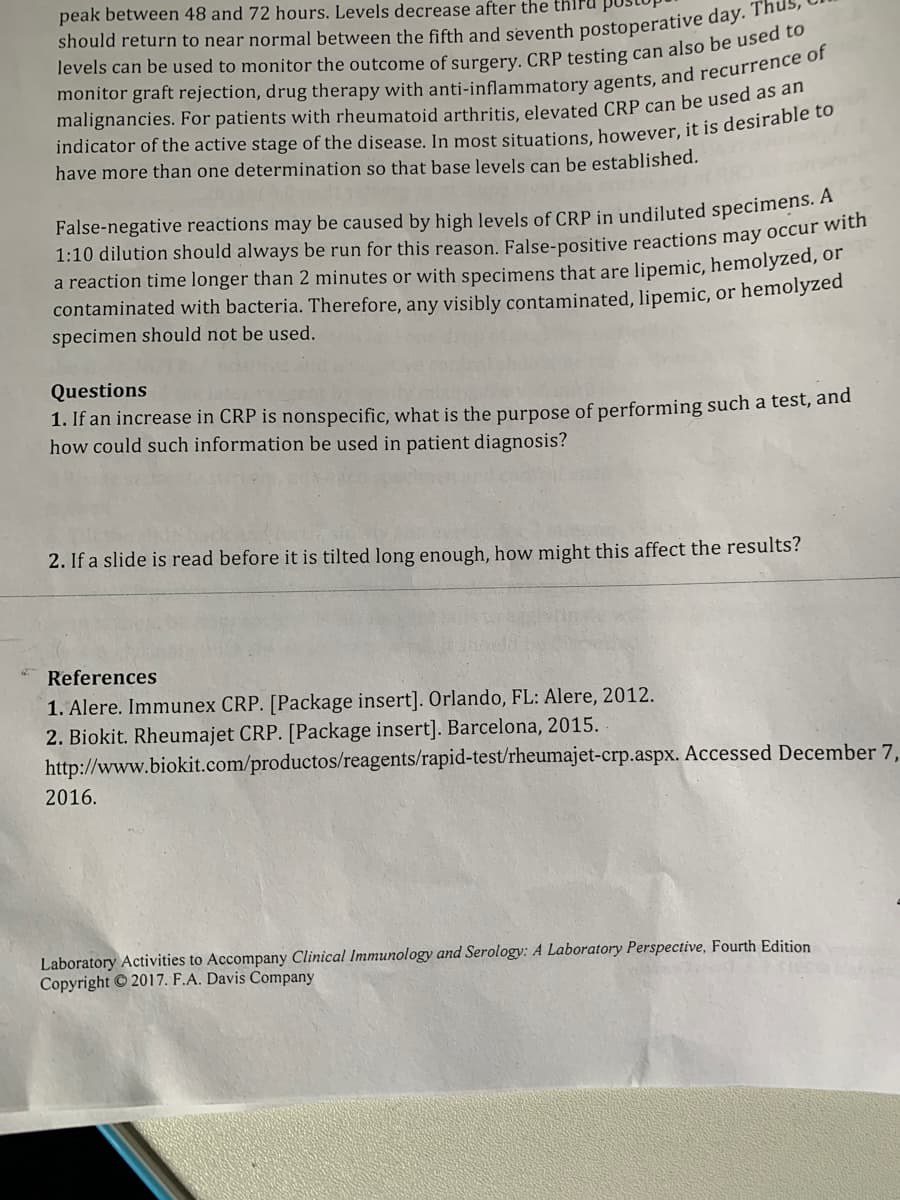 peak between 48 and 72 hours. Levels decrease after the thiru pu
should return to near normal between the fifth and seventh postoperative day.
malignancies. For patients with rheumatoid arthritis, elevated CRP can be used as de
have more than one determination so that base levels can be established.
False-negative reactions may be caused by high levels of CRP in undiluted specimens. A
1:10 dilution should always be run for this reason. False-positive reactions may occur wien
a reaction time longer than 2 minutes or with specimens that are lipemic, hemolyzed, of
contaminated with bacteria. Therefore, any visibly contaminated, lipemic, or hemolyzed
specimen should not be used.
Questions
1. If an increase in CRP is nonspecific, what is the purpose of performing such a test, and
how could such information be used in patient diagnosis?
2. If a slide is read before it is tilted long enough, how might this affect the results?
References
1. Alere. Immunex CRP. [Package insert]. Orlando, FL: Alere, 2012.
2. Biokit. Rheumajet CRP. [Package insert]. Barcelona, 2015.
http://www.biokit.com/productos/reagents/rapid-test/rheumajet-crp.aspx. Accessed December 7,
2016.
Laboratory Activities to Accompany Clinical Immunology and Serology: A Laboratory Perspective, Fourth Edition
Copyright 2017. F.A. Davis Company
