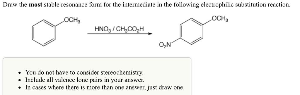 Draw the most stable resonance form for the intermediate in the following electrophilic substitution reaction.
LOCH3
LOCH3
HNO3 / CH3CO₂H
O₂N
• You do not have to consider stereochemistry.
• Include all valence lone pairs in your answer.
●
In cases where there is more than one answer, just draw one.
