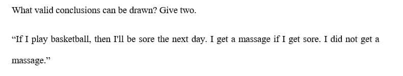 What valid conclusions can be drawn? Give two.
"If I play basketball, then I'll be sore the next day. I get a massage if I get sore. I did not get a
massage."