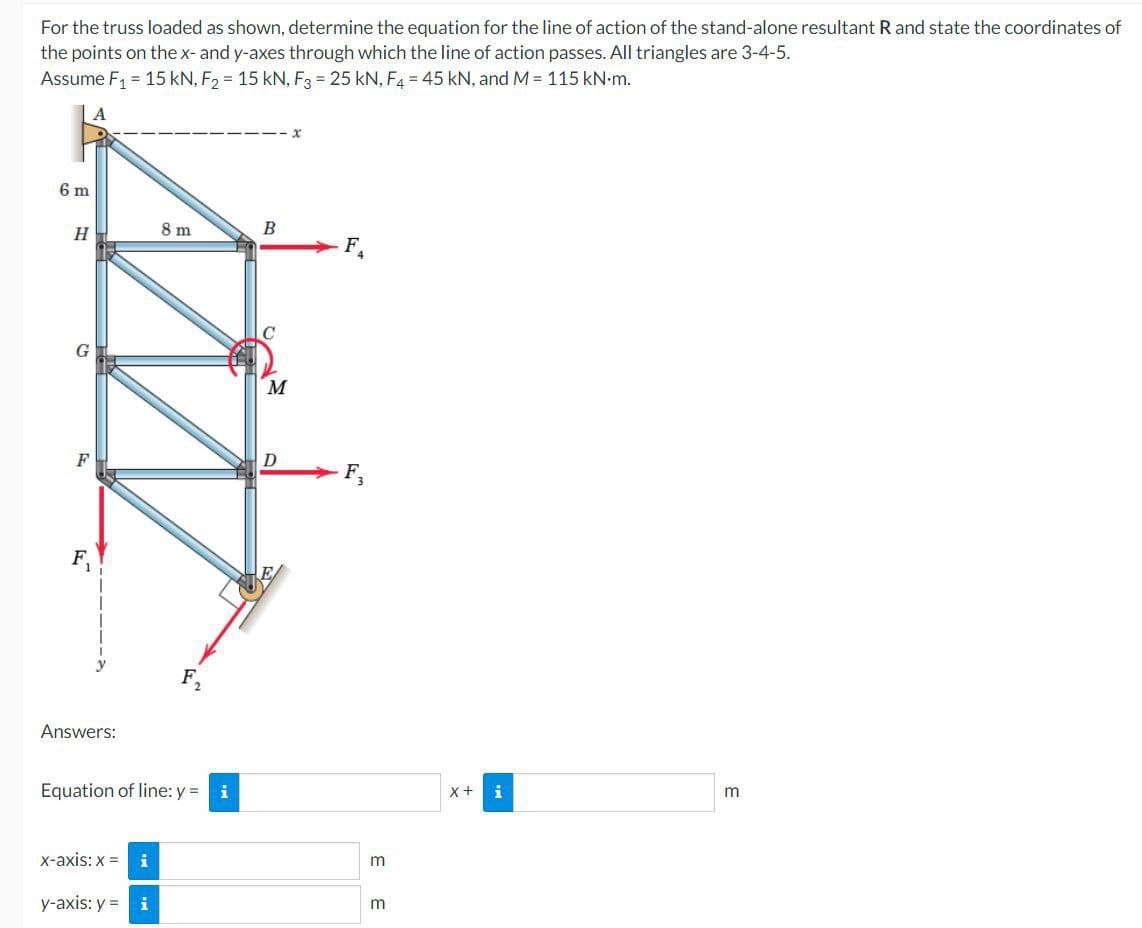 For the truss loaded as shown, determine the equation for the line of action of the stand-alone resultant R and state the coordinates of
the points on the x- and y-axes through which the line of action passes. All triangles are 3-4-5.
Assume F₁ = 15 kN, F₂ = 15 kN, F3 = 25 kN, F4 = 45 kN, and M = 115 kN.m.
A
6 m
H
F
Answers:
8 m
x-axis: x = i
y-axis: y = i
F₂
Equation of line: y = i
B
M
D
F.
m
m
X + i
m