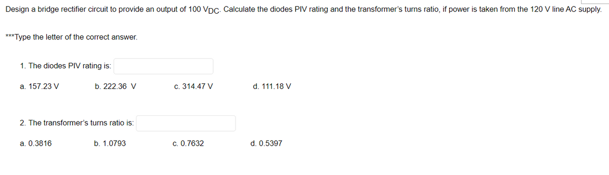 Design a bridge rectifier circuit to provide an output of 100 VDc. Calculate the diodes PIV rating and the transformer's turns ratio, if power is taken from the 120 V line AC supply.
***Type the letter of the correct answer.
1. The diodes PIV rating is:
a. 157.23 V
b. 222.36 V
c. 314.47 V
d. 111.18 V
2. The transformer's turns ratio is:
a. 0.3816
b. 1.0793
c. 0.7632
d. 0.5397
