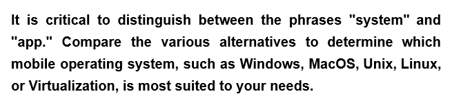 It is critical to distinguish between the phrases "system" and
"app." Compare the various alternatives to determine which
mobile operating system, such as Windows, MacOS, Unix, Linux,
or Virtualization, is most suited to your needs.