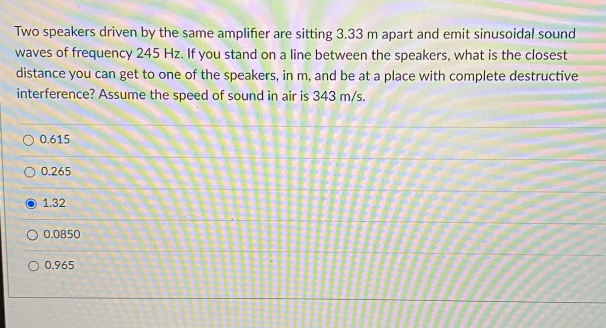 Two speakers driven by the same amplifier are sitting 3.33 m apart and emit sinusoidal sound
waves of frequency 245 Hz. If you stand on a line between the speakers, what is the closest
distance you can get to one of the speakers, in m, and be at a place with complete destructive
interference? Assume the speed of sound in air is 343 m/s.
0.615
O 0.265
O 1.32
0.0850
0.965
