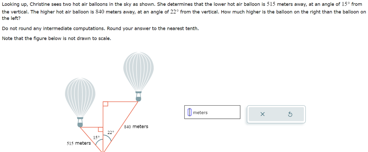 Looking up, Christine sees two hot air balloons in the sky as shown. She determines that the lower hot air balloon is 515 meters away, at an angle of 15° from
the vertical. The higher hot air balloon is 840 meters away, at an angle of 22° from the vertical. How much higher is the balloon on the right than the balloon on
the left?
Do not round any intermediate computations. Round your answer to the nearest tenth.
Note that the figure below is not drawn to scale.
515 meters
15°
22°
840 meters
meters