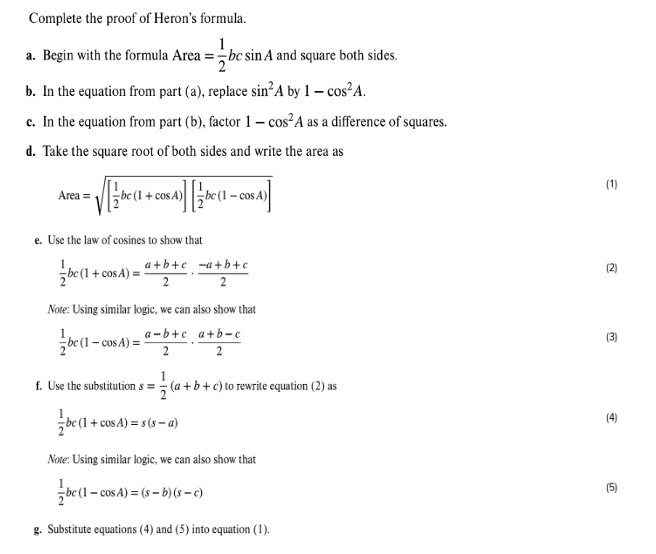 Complete the proof of Heron's formula.
1
a. Begin with the formula Area =bc sin A and square both sides.
b. In the equation from part (a), replace sin²A by 1 - cos² A.
c. In the equation from part (b), factor 1 - cos² A as a difference of squares.
d. Take the square root of both sides and write the area as
Area =
cos A
e. Use the law of cosines to show that
a+b+c -a+b+c
bc (1+cos A): 2
2
Note: Using similar logic, we can also show that
a-b+c a a+b-c
bc (1-cos A)= 2
2
f. Use the substitutions = (a+b+c) to rewrite equation (2) as
bc (1
bc (1+cos A)s(sa)
Note: Using similar logic, we can also show that
bc (1-cos A)=(s-b)(s-c)
g. Substitute equations (4) and (5) into equation (1).
€
2
(3)
(4)